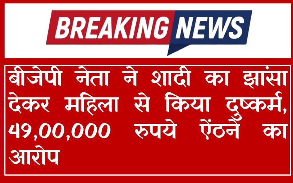 बीजेपी नेता ने शादी का झांसा देकर महिला से किया दुष्कर्म, 49,00,000 रुपये ऐंठने का आरोप