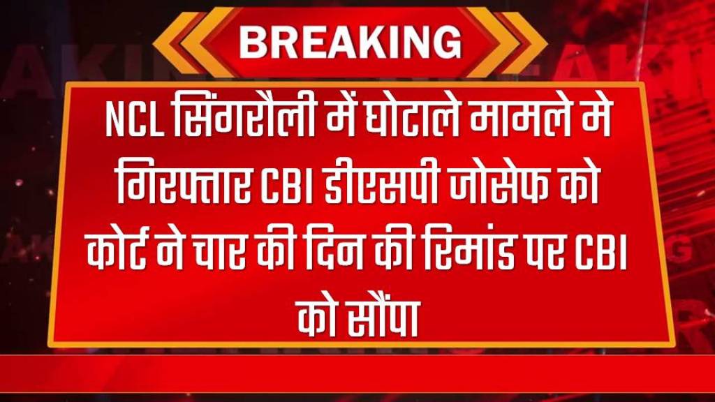 NCL सिंगरौली में घोटाले मामले मे गिरफ्तार CBI डीएसपी जोसेफ को कोर्ट ने चार की दिन की रिमांड पर CBI को सौंपा