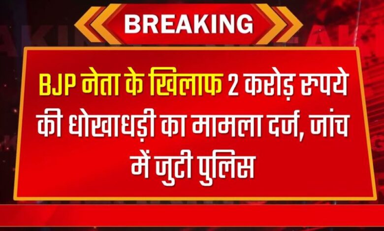 BJP नेता के खिलाफ 2 करोड़ रुपये की धोखाधड़ी का मामला दर्ज, जांच में जुटी पुलिस