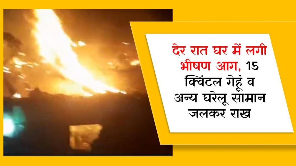 देर रात घर में लगी भीषण आग, 15 क्विंटल गेहूं व अन्य घरेलू सामान जलकर राख