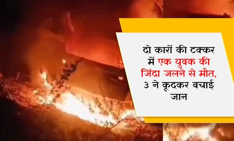 दो कारों की टक्कर में एक युवक की जिंदा जलने से मौत, 3 ने कूदकर बचाई जान