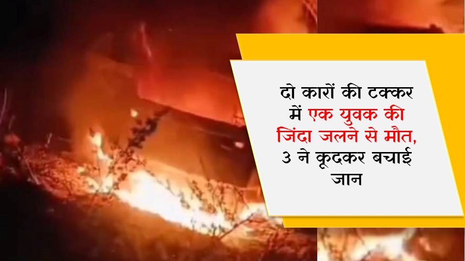 दो कारों की टक्कर में एक युवक की जिंदा जलने से मौत, 3 ने कूदकर बचाई जान